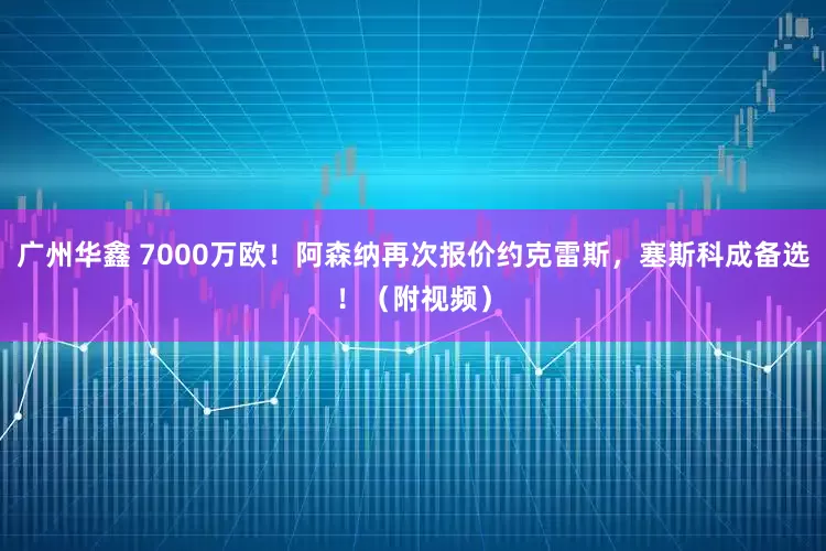 广州华鑫 7000万欧！阿森纳再次报价约克雷斯，塞斯科成备选！（附视频）