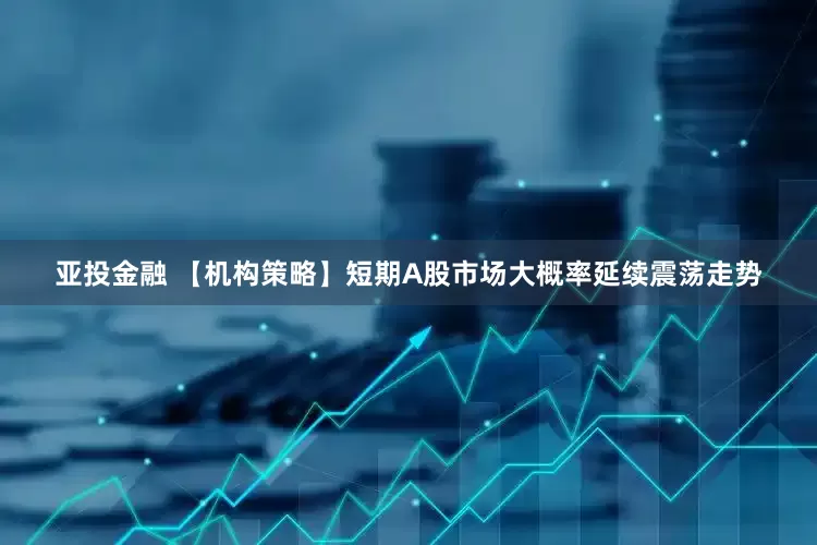 亚投金融 【机构策略】短期A股市场大概率延续震荡走势
