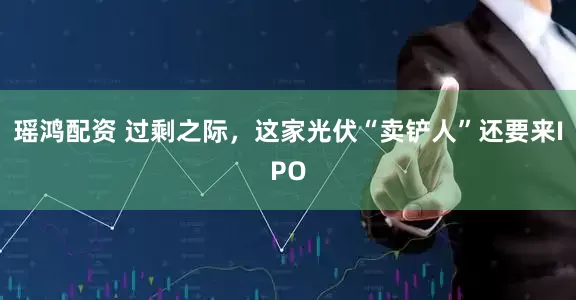 瑶鸿配资 过剩之际，这家光伏“卖铲人”还要来IPO