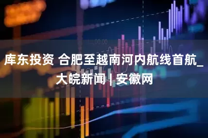 库东投资 合肥至越南河内航线首航_大皖新闻 | 安徽网