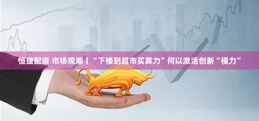 恒捷配资 市场观潮丨“下楼到超市买算力”何以激活创新“模力”