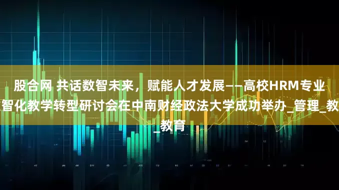 股合网 共话数智未来，赋能人才发展——高校HRM专业数智化教学转型研讨会在中南财经政法大学成功举办_管理_教育