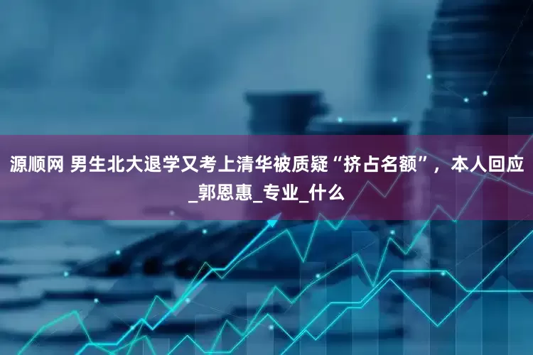 源顺网 男生北大退学又考上清华被质疑“挤占名额”，本人回应_郭恩惠_专业_什么