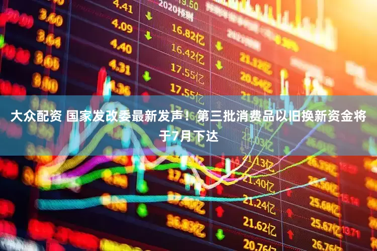 大众配资 国家发改委最新发声！第三批消费品以旧换新资金将于7月下达