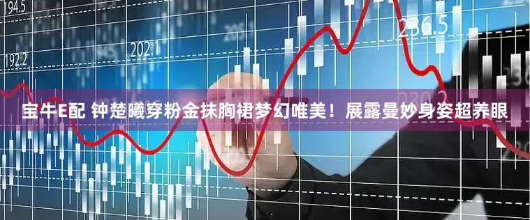 宝牛E配 钟楚曦穿粉金抹胸裙梦幻唯美！展露曼妙身姿超养眼
