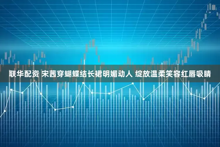 联华配资 宋茜穿蝴蝶结长裙明媚动人 绽放温柔笑容红唇吸睛