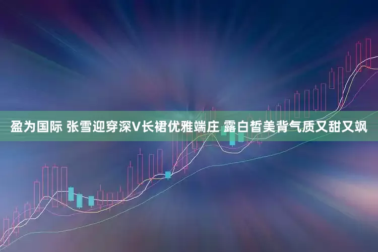 盈为国际 张雪迎穿深V长裙优雅端庄 露白皙美背气质又甜又飒