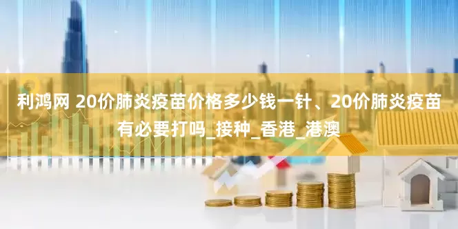 利鸿网 20价肺炎疫苗价格多少钱一针、20价肺炎疫苗有必要打吗_接种_香港_港澳