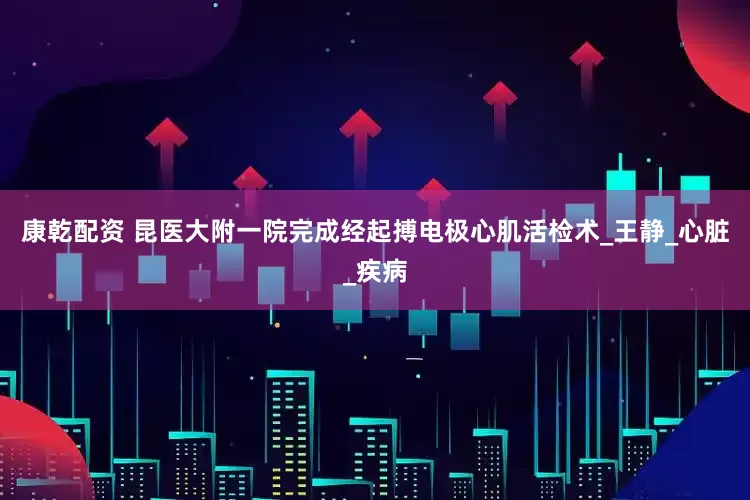 康乾配资 昆医大附一院完成经起搏电极心肌活检术_王静_心脏_疾病