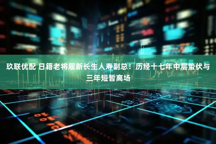 玖联优配 日籍老将履新长生人寿副总！历经十七年中层蛰伏与三年短暂离场