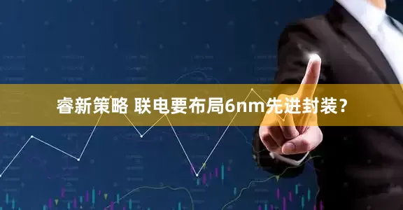 睿新策略 联电要布局6nm先进封装？