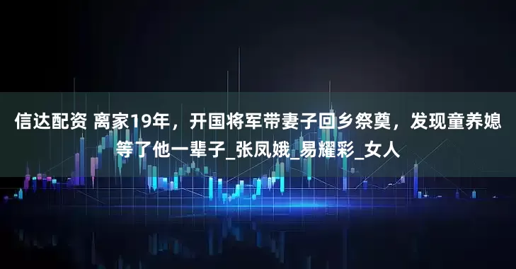 信达配资 离家19年，开国将军带妻子回乡祭奠，发现童养媳等了他一辈子_张凤娥_易耀彩_女人