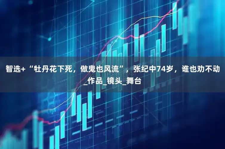 智选+ “牡丹花下死，做鬼也风流”，张纪中74岁，谁也劝不动_作品_镜头_舞台
