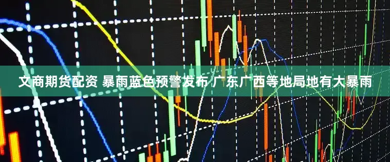 文商期货配资 暴雨蓝色预警发布 广东广西等地局地有大暴雨