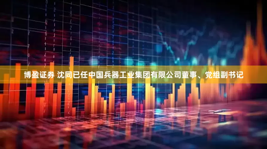 博盈证券 沈同已任中国兵器工业集团有限公司董事、党组副书记