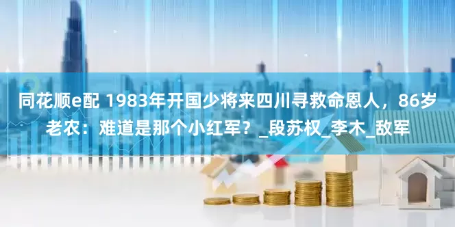 同花顺e配 1983年开国少将来四川寻救命恩人，86岁老农：难道是那个小红军？_段苏权_李木_敌军