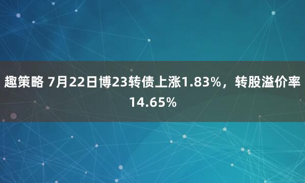趣策略 7月22日博23转债上涨1.83%，转股溢价率14.65%