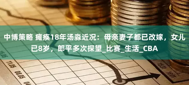 中博策略 瘫痪18年汤淼近况：母亲妻子都已改嫁，女儿已8岁，郎平多次探望_比赛_生活_CBA