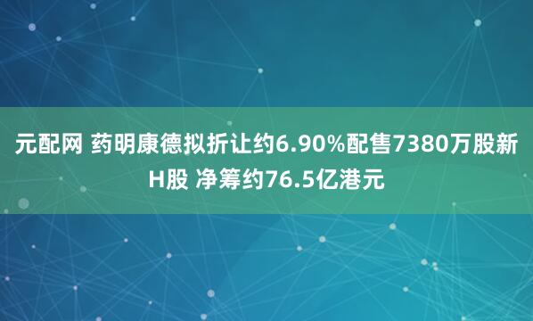 元配网 药明康德拟折让约6.90%配售7380万股新H股 净筹约76.5亿港元