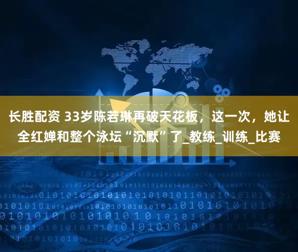 长胜配资 33岁陈若琳再破天花板，这一次，她让全红婵和整个泳坛“沉默”了_教练_训练_比赛