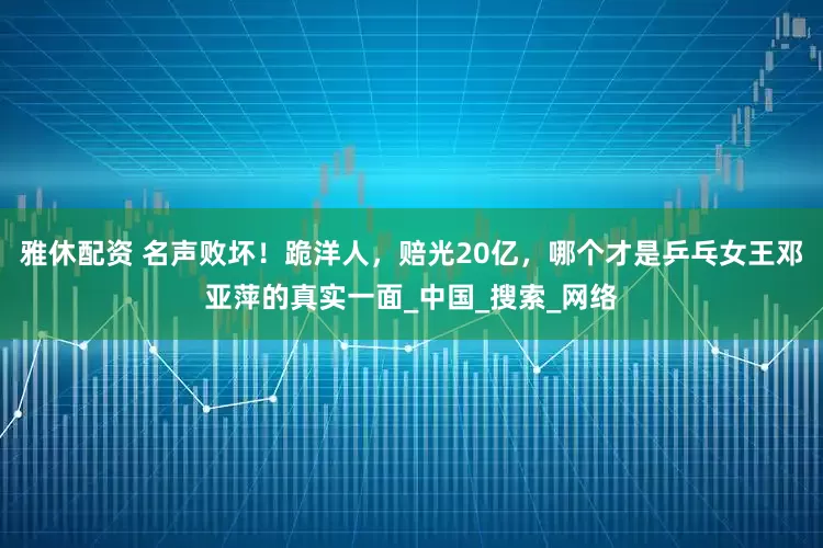 雅休配资 名声败坏！跪洋人，赔光20亿，哪个才是乒乓女王邓亚萍的真实一面_中国_搜索_网络