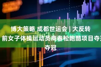 博大策略 成都世运会 | 大反转！前女子体操运动员商春松跑酷项目夺冠