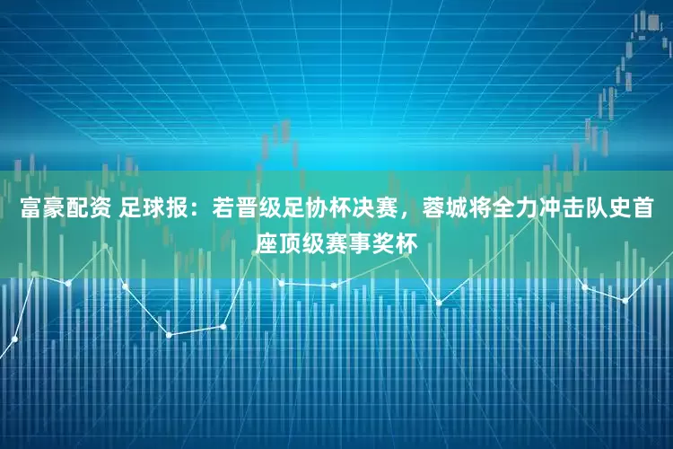 富豪配资 足球报：若晋级足协杯决赛，蓉城将全力冲击队史首座顶级赛事奖杯