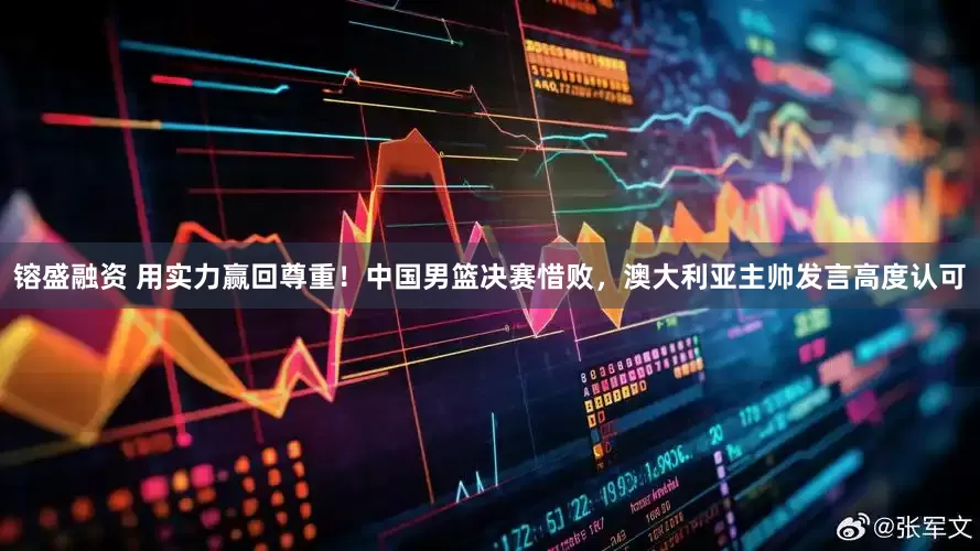 镕盛融资 用实力赢回尊重！中国男篮决赛惜败，澳大利亚主帅发言高度认可