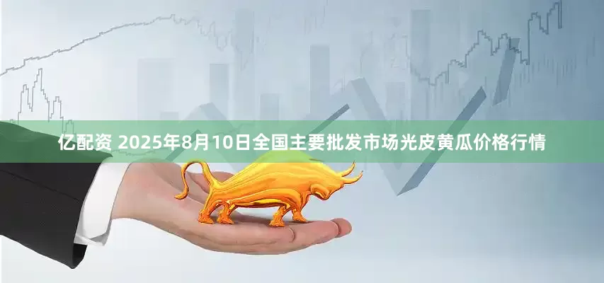 亿配资 2025年8月10日全国主要批发市场光皮黄瓜价格行情