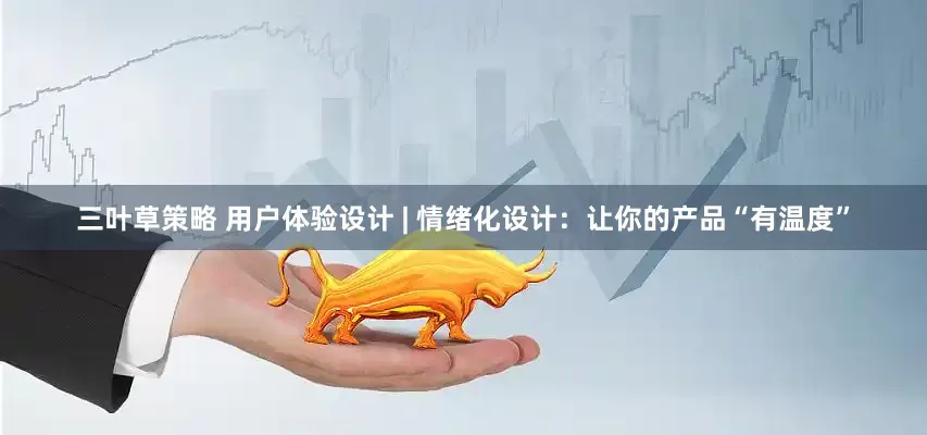 三叶草策略 用户体验设计 | 情绪化设计：让你的产品“有温度”