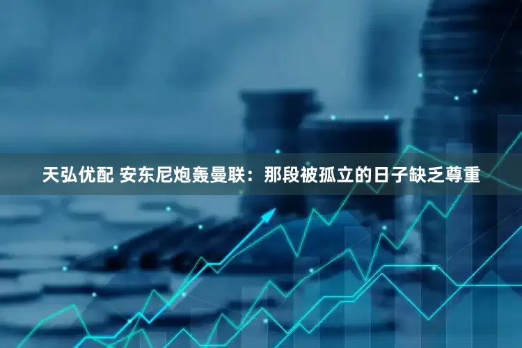 天弘优配 安东尼炮轰曼联：那段被孤立的日子缺乏尊重