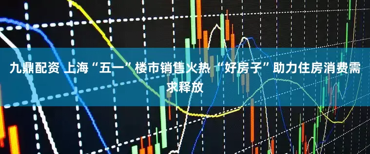 九鼎配资 上海“五一”楼市销售火热 “好房子”助力住房消费需求释放