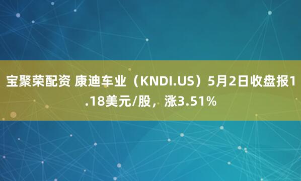 宝聚荣配资 康迪车业（KNDI.US）5月2日收盘报1.18美元/股，涨3.51%
