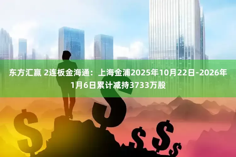 东方汇赢 2连板金海通：上海金浦2025年10月22日-2026年1月6日累计减持3733万股