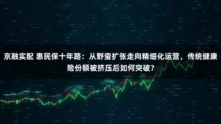 京融实配 惠民保十年路：从野蛮扩张走向精细化运营，传统健康险份额被挤压后如何突破？