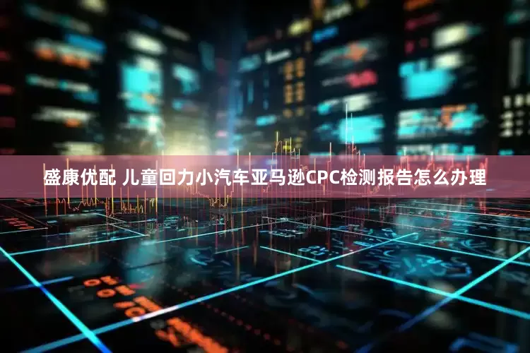 盛康优配 儿童回力小汽车亚马逊CPC检测报告怎么办理
